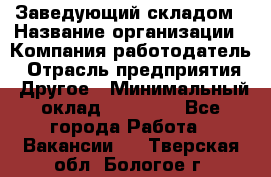 Заведующий складом › Название организации ­ Компания-работодатель › Отрасль предприятия ­ Другое › Минимальный оклад ­ 27 000 - Все города Работа » Вакансии   . Тверская обл.,Бологое г.